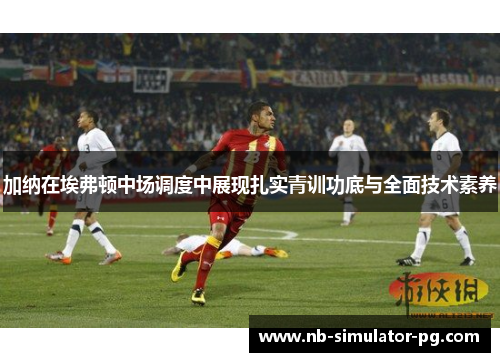 加纳在埃弗顿中场调度中展现扎实青训功底与全面技术素养