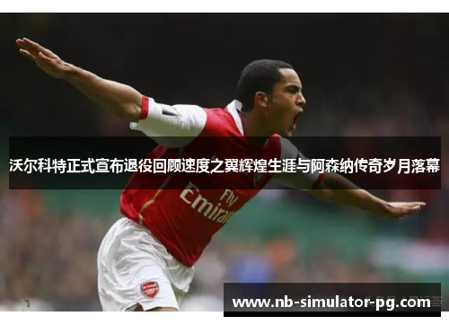 沃尔科特正式宣布退役回顾速度之翼辉煌生涯与阿森纳传奇岁月落幕 沃尔科特正式宣布退役回顾速度之翼辉煌生涯与阿森纳传奇岁月落幕