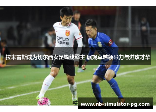拉米雷斯成为切尔西女足锋线霸主 展现卓越领导力与进攻才华