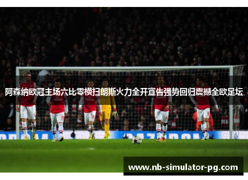 阿森纳欧冠主场六比零横扫朗斯火力全开宣告强势回归震撼全欧足坛
