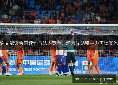 谢文能谈合同续约与队内竞争，坦言先站稳主力再谈其他